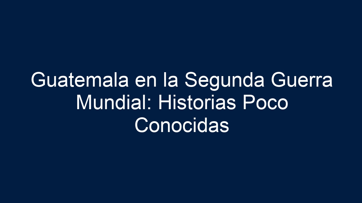 Guatemala en la Segunda Guerra Mundial: Historias Poco Conocidas - 1