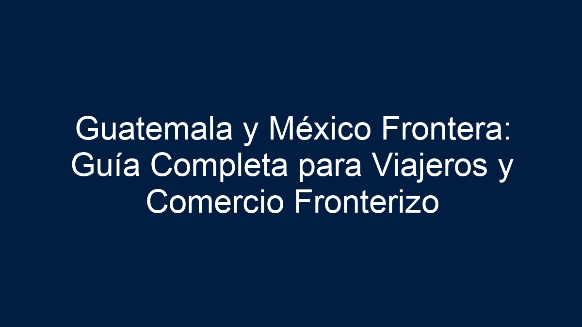 Guatemala y México Frontera: Guía Completa para Viajeros y Comercio Fronterizo - 18