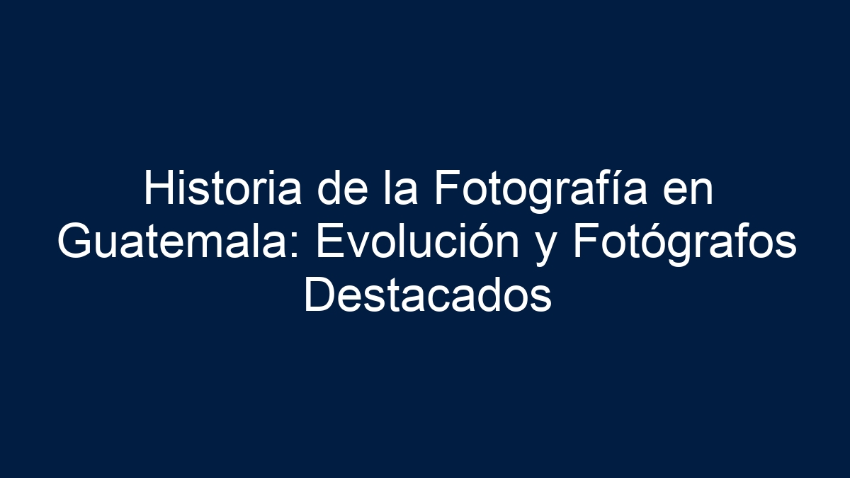 Historia de la Fotografía en Guatemala: Evolución y Fotógrafos Destacados - 1