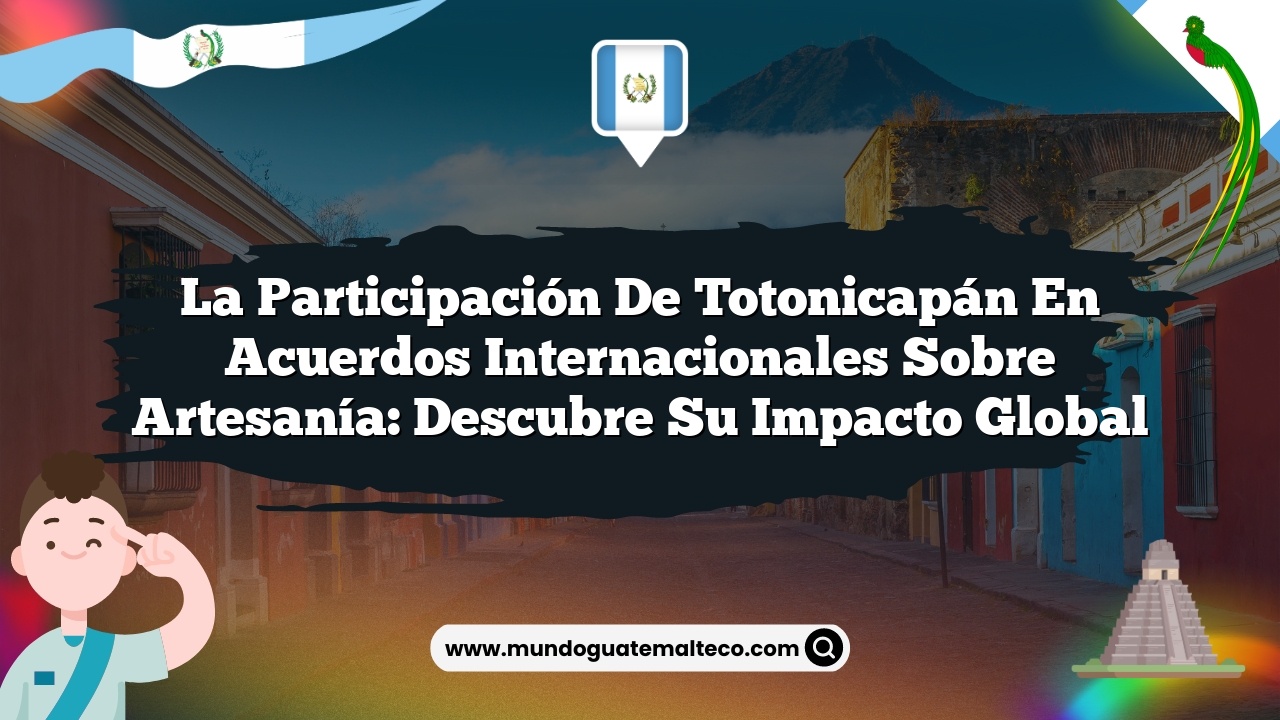 La participación de Totonicapán en acuerdos internacionales sobre artesanía: Descubre su impacto global