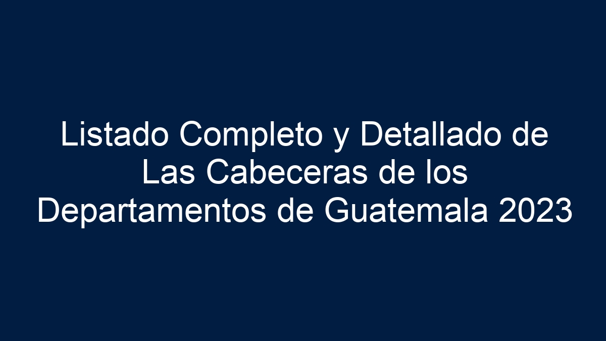 Listado Completo y Detallado de Las Cabeceras de los Departamentos de Guatemala 2024 - 1