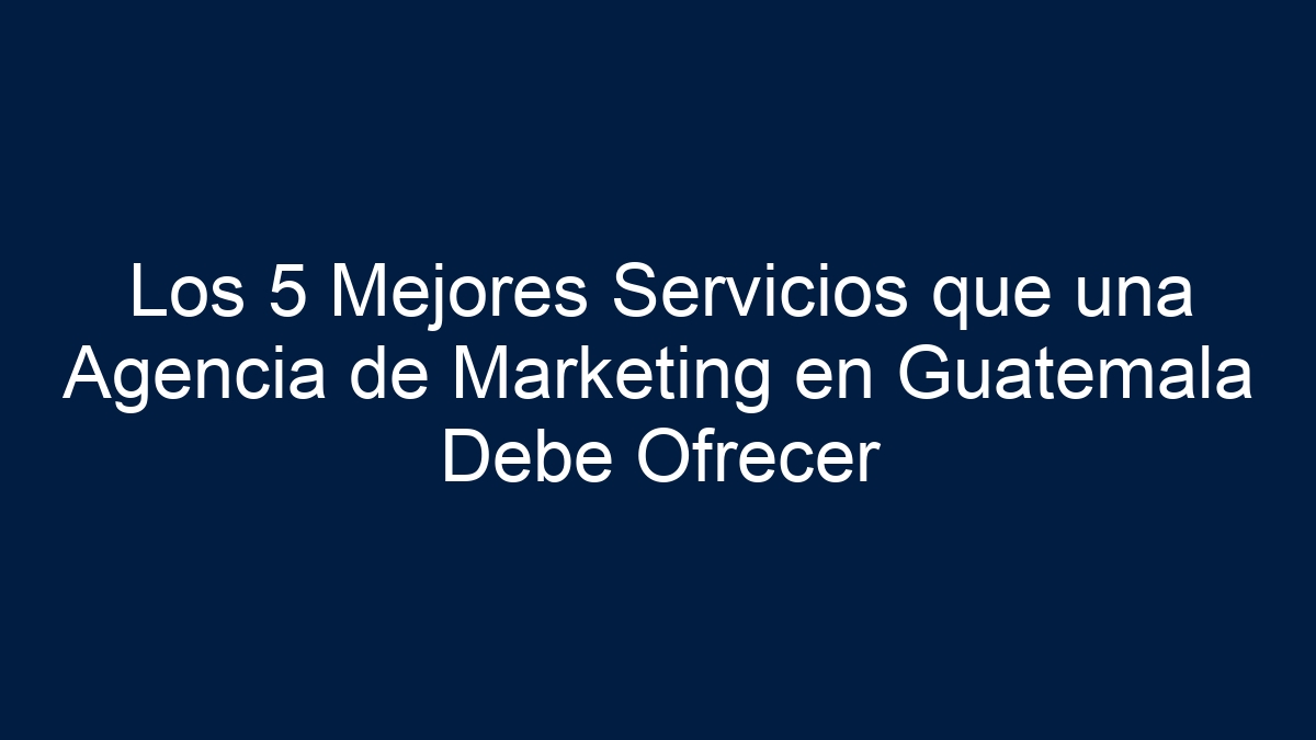 Los 5 Mejores Servicios que una Agencia de Marketing en Guatemala Debe Ofrecer - 11