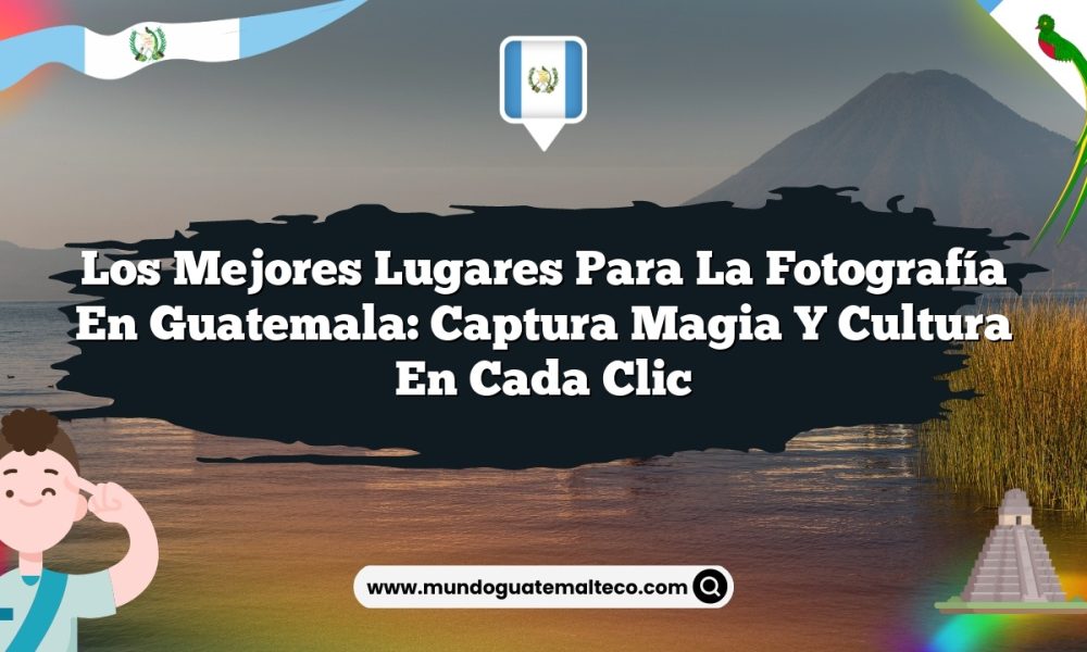Los mejores lugares para la fotografía en Guatemala: Captura magia y cultura en cada clic