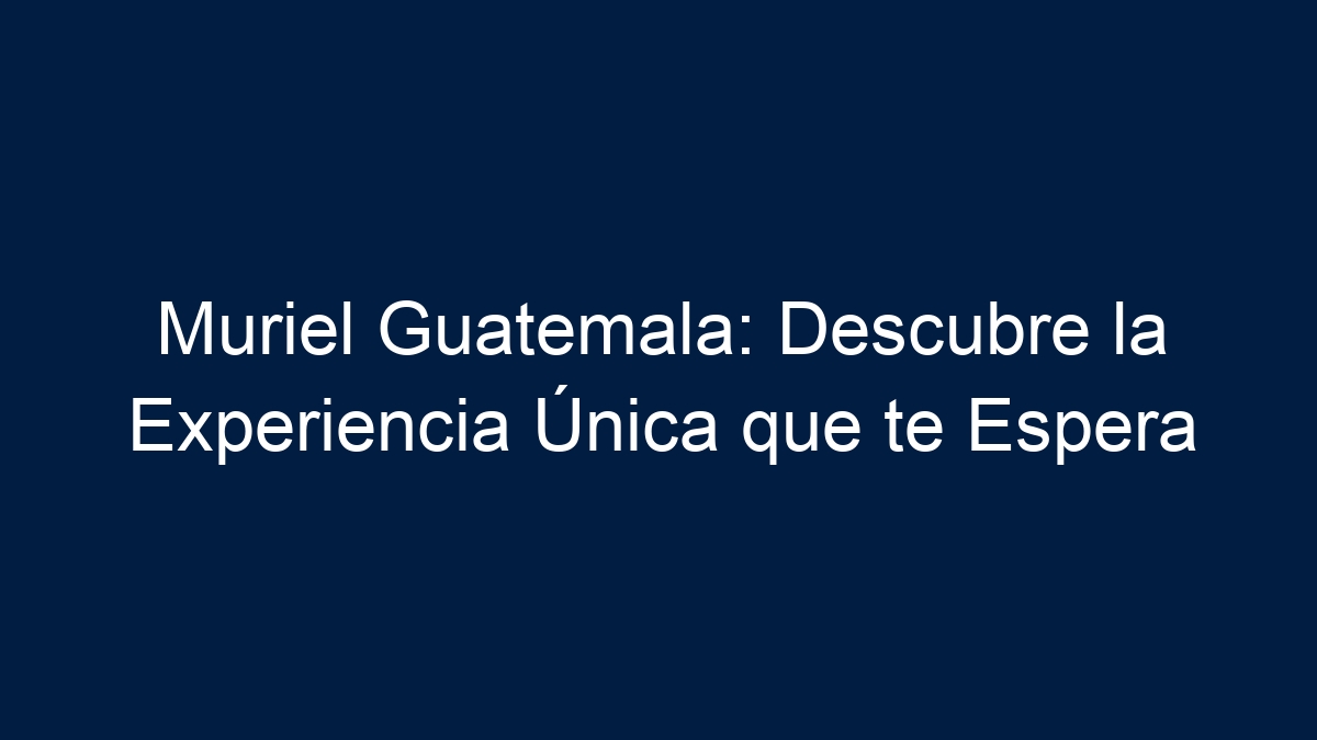 Muriel Guatemala: Descubre la Experiencia Única que te Espera - 9
