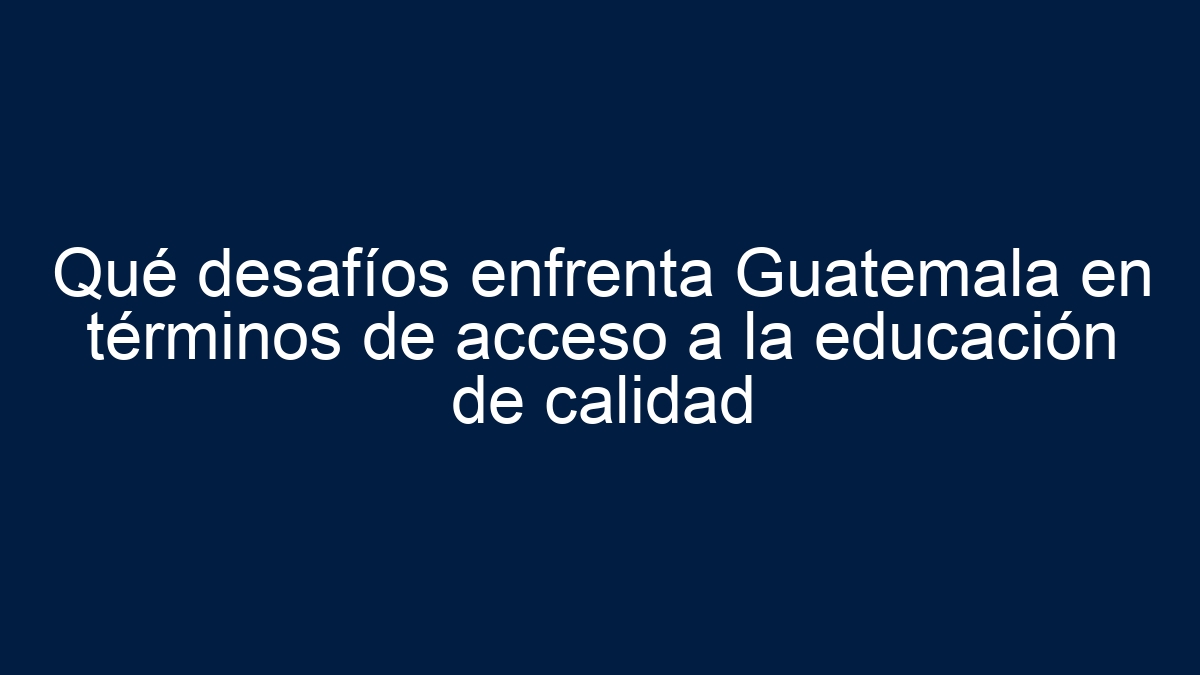 Qué desafíos enfrenta Guatemala en términos de acceso a la educación de calidad - 19