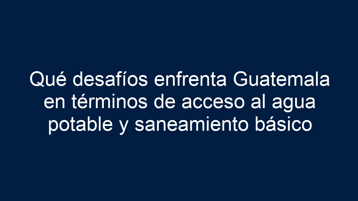 Qué desafíos enfrenta Guatemala en términos de acceso al agua potable y saneamiento básico - 1