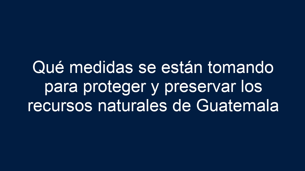 Qué medidas se están tomando para proteger y preservar los recursos naturales de Guatemala - 17