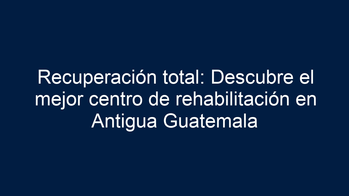 Recuperación total: Descubre el mejor centro de rehabilitación en Antigua Guatemala - 5