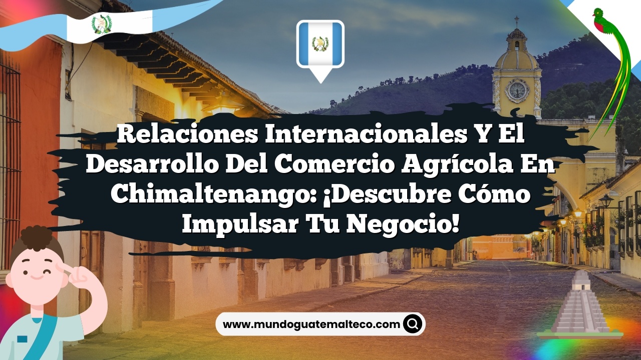 Relaciones Internacionales y el Desarrollo del Comercio Agrícola en Chimaltenango: ¡Descubre Cómo Impulsar tu Negocio!
