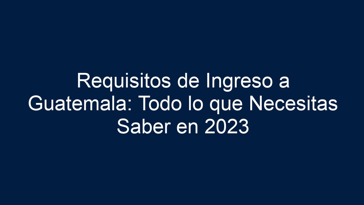 Requisitos de Ingreso a Guatemala: Guía Actualizada 2024 - 2