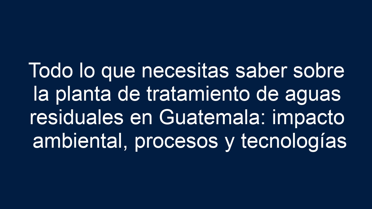 Todo lo que necesitas saber sobre la planta de tratamiento de aguas residuales en Guatemala: impacto ambiental, procesos y tecnologías - 27