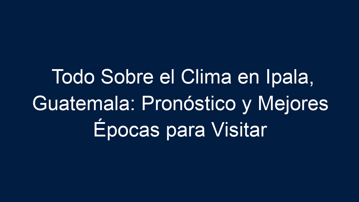 Todo Sobre el Clima en Ipala, Guatemala: Pronóstico y Mejores Épocas para Visitar - 17