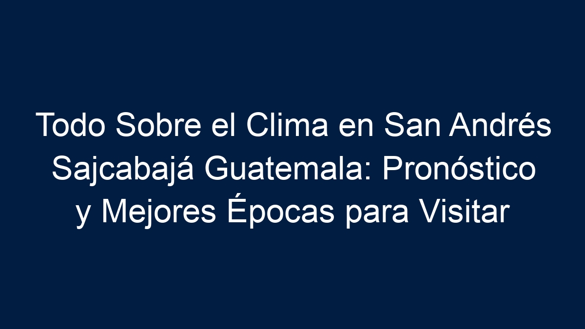 Todo Sobre el Clima en San Andrés Sajcabajá Guatemala: Pronóstico y Mejores Épocas para Visitar - 13