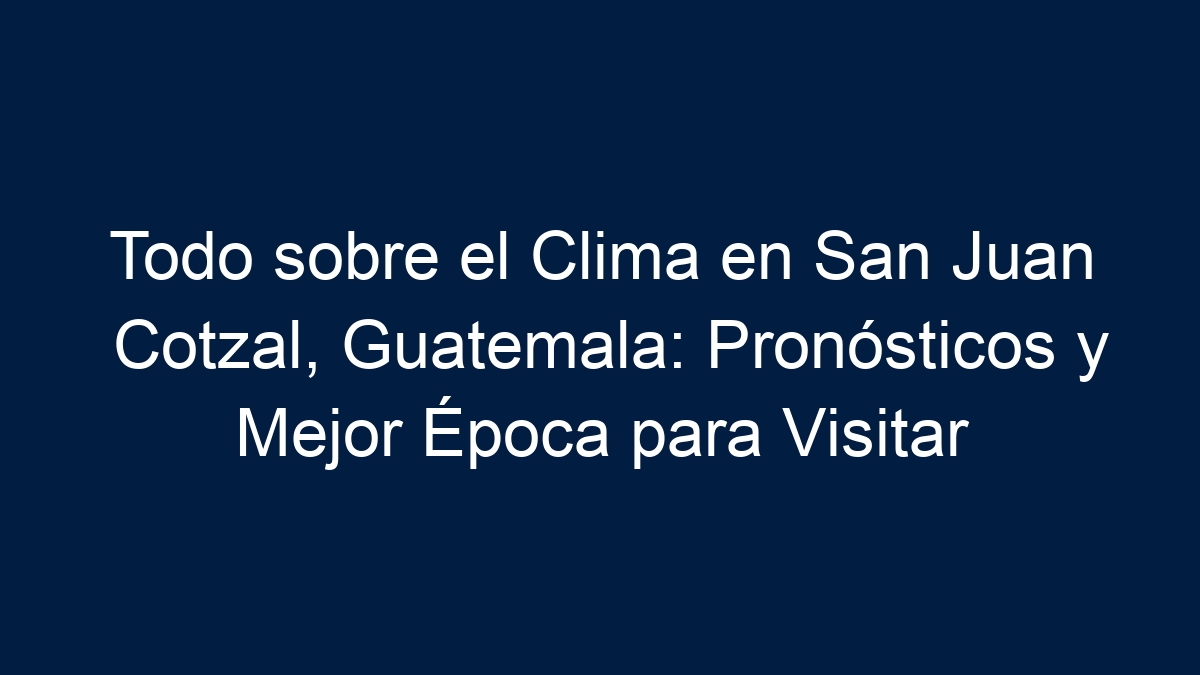 Todo sobre el Clima en San Juan Cotzal, Guatemala: Pronósticos y Mejor Época para Visitar - 3