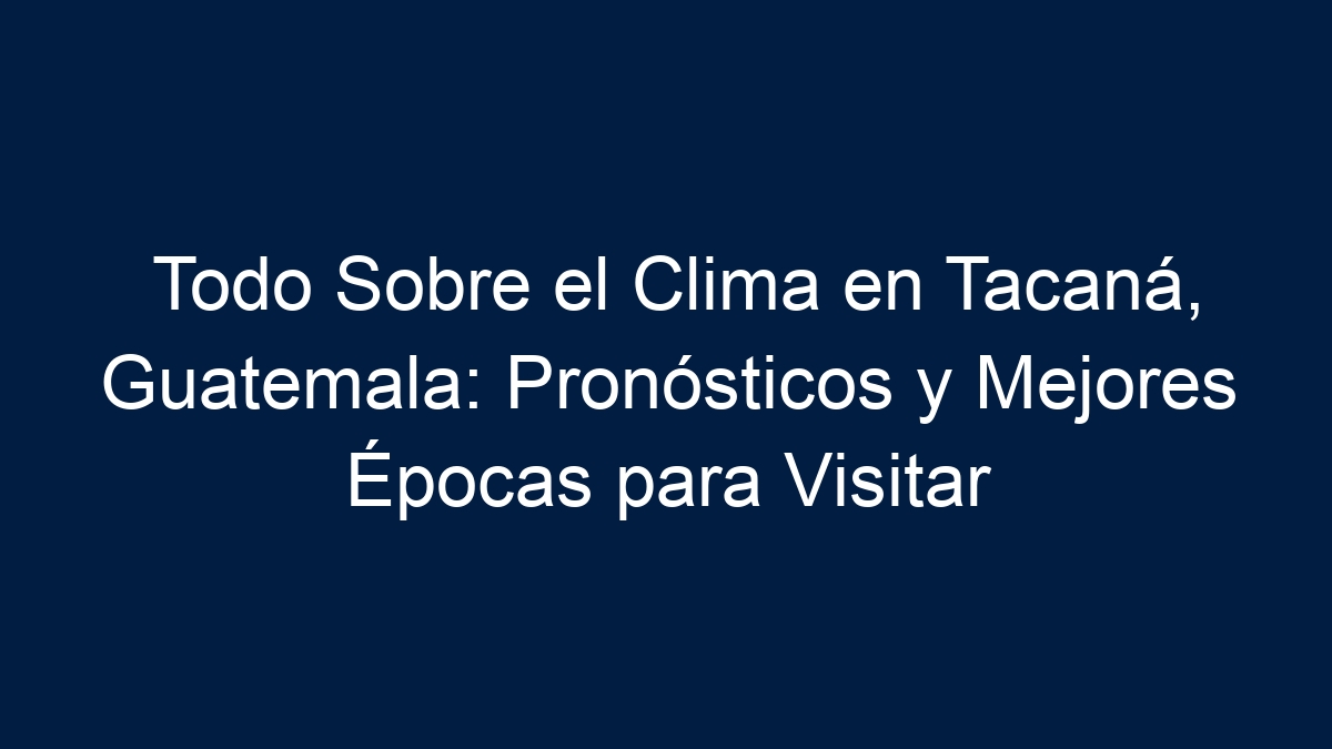 Todo Sobre el Clima en Tacaná, Guatemala: Pronósticos y Mejores Épocas para Visitar - 18