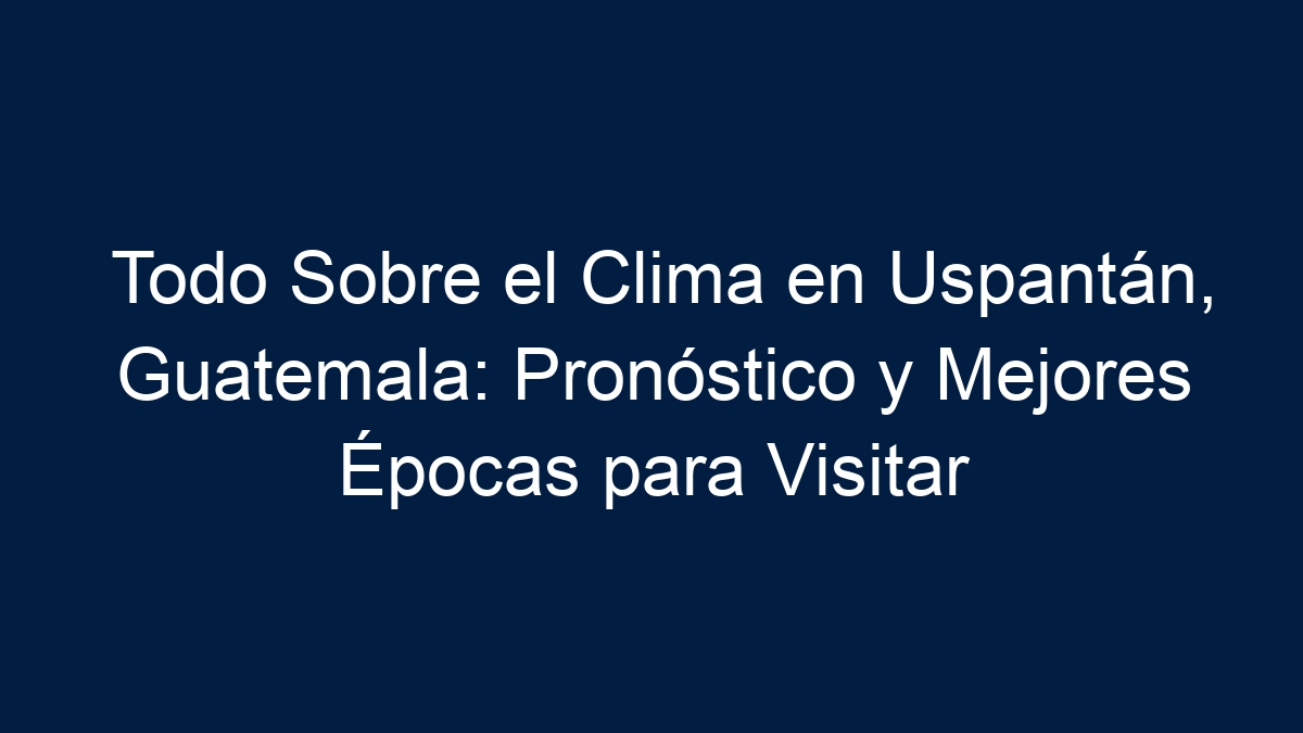 Todo Sobre el Clima en Uspantán, Guatemala: Pronóstico y Mejores Épocas para Visitar - 17