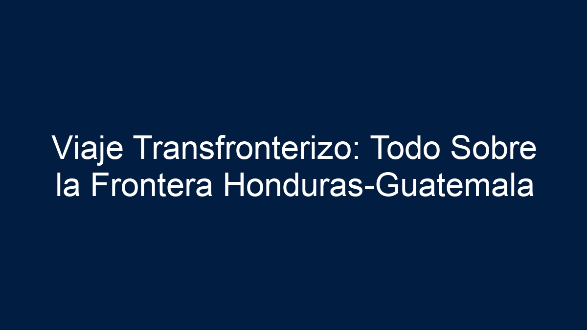 Viaje Transfronterizo: Todo Sobre la Frontera Honduras-Guatemala - 15