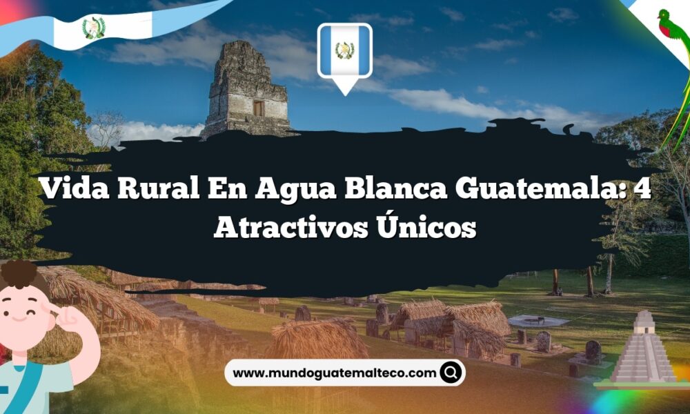 Vida Rural en Agua Blanca Guatemala: 4 Atractivos Únicos