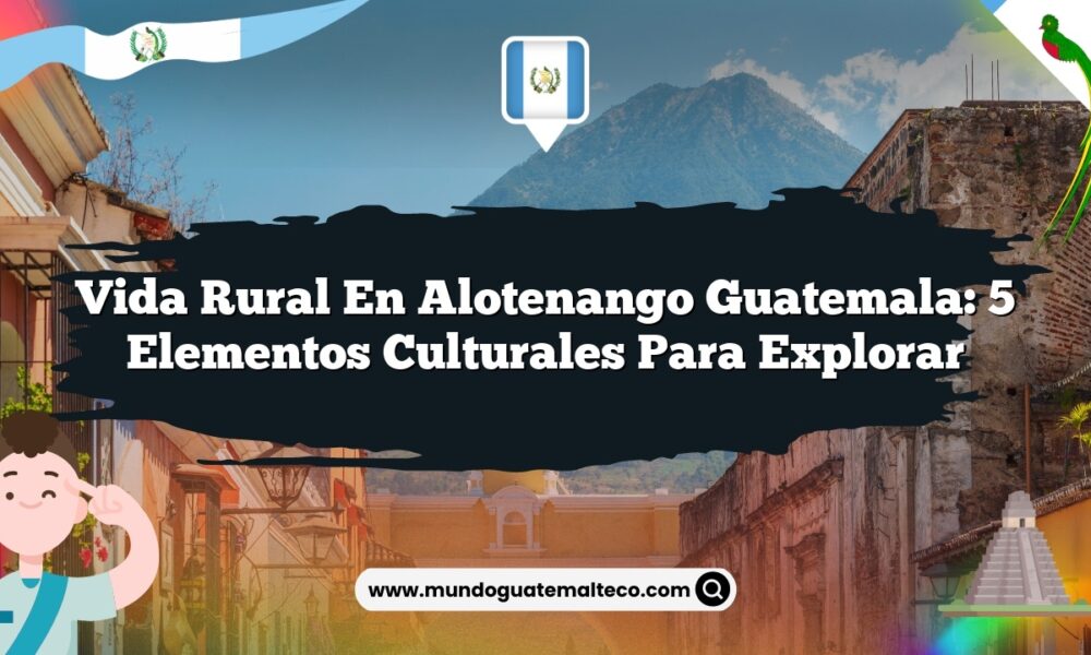 Vida Rural en Alotenango Guatemala: 5 Elementos Culturales para Explorar