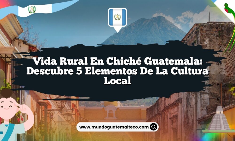 Vida Rural en Chiché Guatemala: Descubre 5 Elementos de la Cultura Local