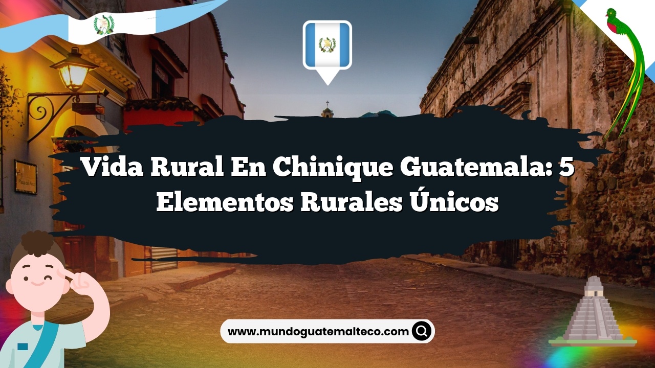 Vida Rural en Chinique Guatemala: 5 Elementos Rurales Únicos