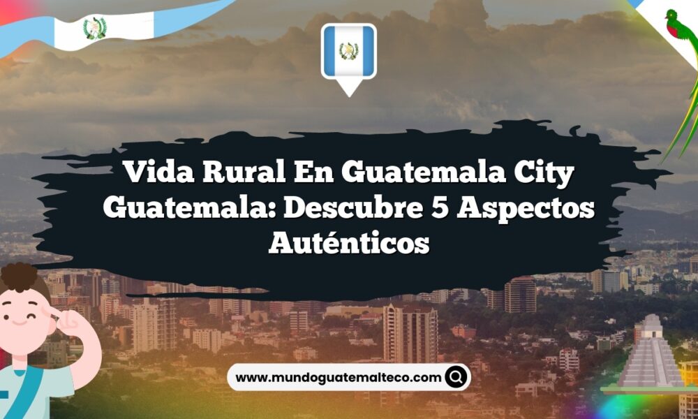 Vida Rural en Guatemala City Guatemala: Descubre 5 Aspectos Auténticos
