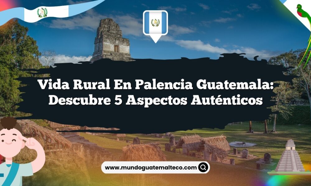 Vida Rural en Palencia Guatemala: Descubre 5 Aspectos Auténticos
