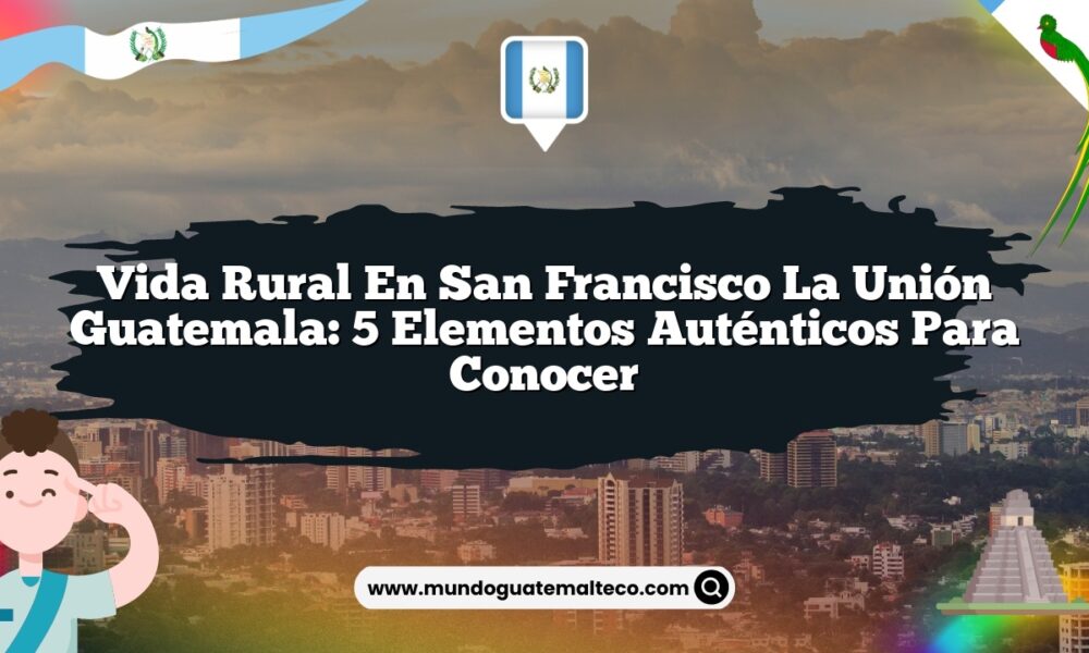 Vida Rural en San Francisco La Unión Guatemala: 5 Elementos Auténticos para Conocer