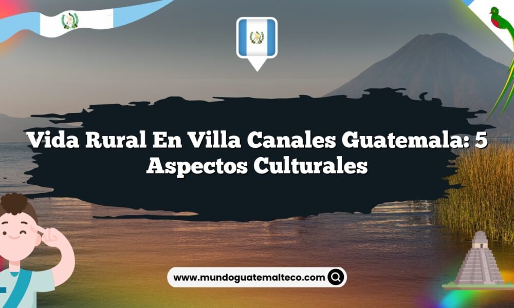 Vida Rural en Villa Canales Guatemala: 5 Aspectos Culturales